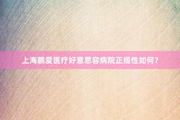 上海鹏爱医疗好意思容病院正规性如何？